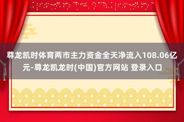 尊龙凯时体育两市主力资金全天净流入108.06亿元-尊龙凯龙时(中国)官方网站 登录入口