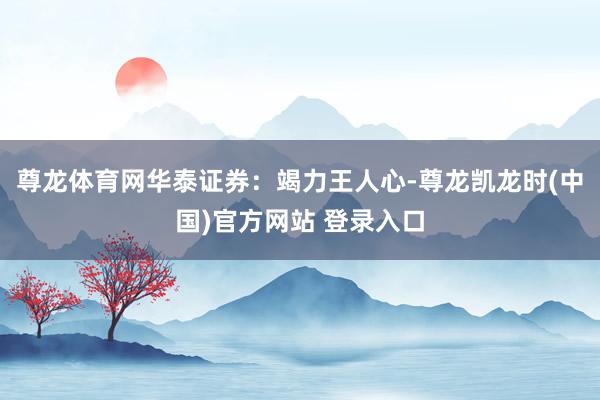 尊龙体育网　　华泰证券：竭力王人心-尊龙凯龙时(中国)官方网站 登录入口