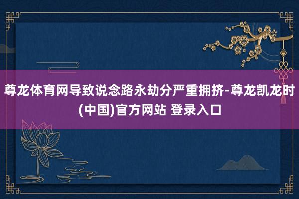 尊龙体育网导致说念路永劫分严重拥挤-尊龙凯龙时(中国)官方网站 登录入口