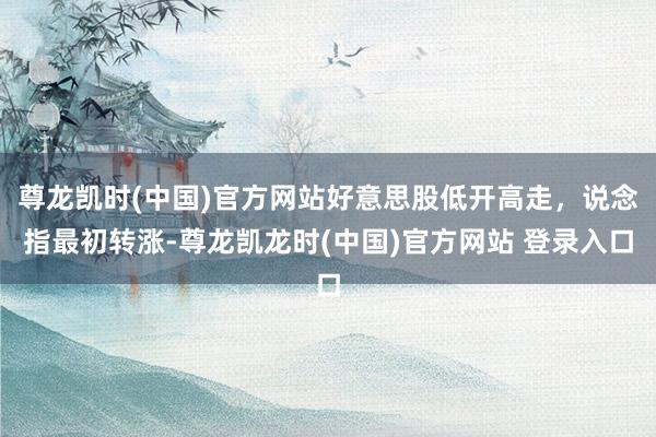 尊龙凯时(中国)官方网站好意思股低开高走，说念指最初转涨-尊龙凯龙时(中国)官方网站 登录入口
