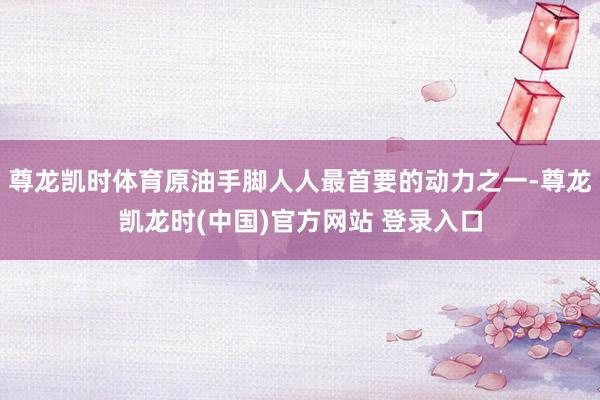 尊龙凯时体育原油手脚人人最首要的动力之一-尊龙凯龙时(中国)官方网站 登录入口
