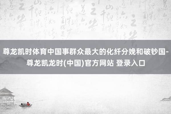 尊龙凯时体育中国事群众最大的化纤分娩和破钞国-尊龙凯龙时(中国)官方网站 登录入口