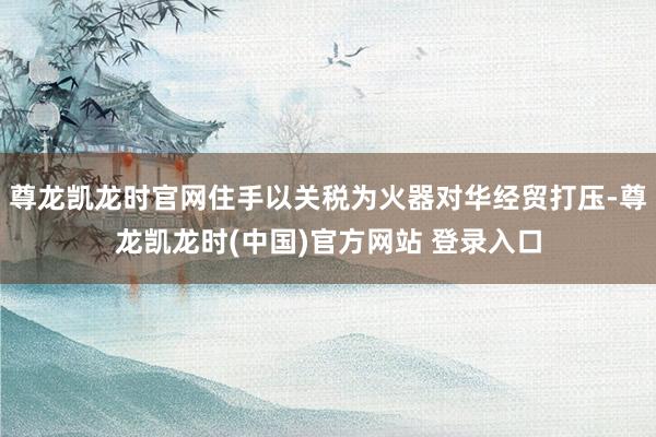 尊龙凯龙时官网住手以关税为火器对华经贸打压-尊龙凯龙时(中国)官方网站 登录入口
