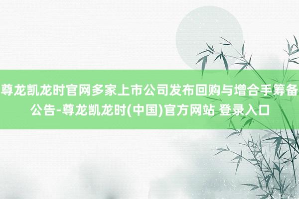 尊龙凯龙时官网多家上市公司发布回购与增合手筹备公告-尊龙凯龙时(中国)官方网站 登录入口