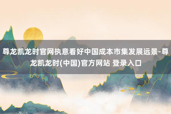 尊龙凯龙时官网执意看好中国成本市集发展远景-尊龙凯龙时(中国)官方网站 登录入口