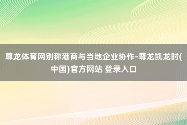 尊龙体育网别称港商与当地企业协作-尊龙凯龙时(中国)官方网站 登录入口