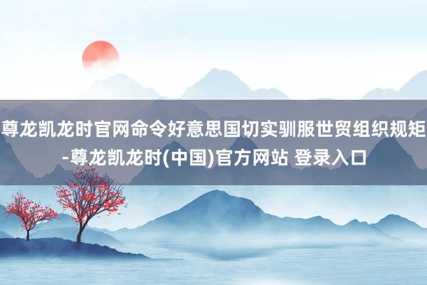 尊龙凯龙时官网命令好意思国切实驯服世贸组织规矩-尊龙凯龙时(中国)官方网站 登录入口