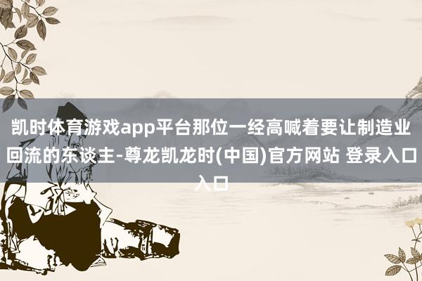 凯时体育游戏app平台那位一经高喊着要让制造业回流的东谈主-尊龙凯龙时(中国)官方网站 登录入口