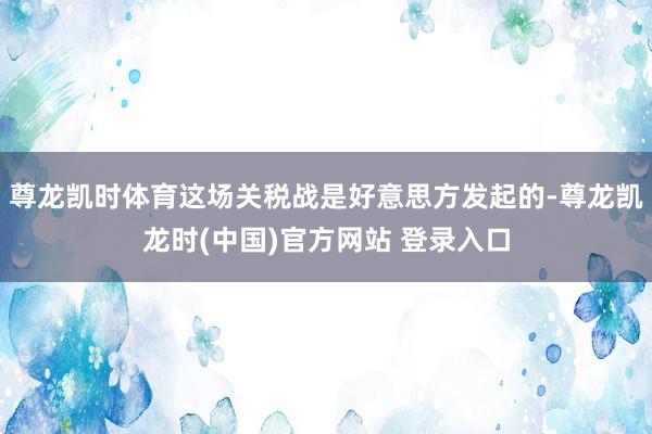 尊龙凯时体育这场关税战是好意思方发起的-尊龙凯龙时(中国)官方网站 登录入口