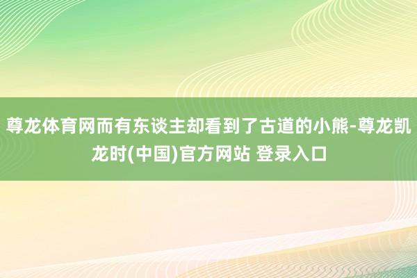 尊龙体育网而有东谈主却看到了古道的小熊-尊龙凯龙时(中国)官方网站 登录入口