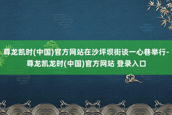 尊龙凯时(中国)官方网站在沙坪坝街谈一心巷举行-尊龙凯龙时(中国)官方网站 登录入口
