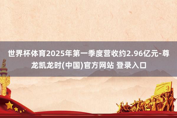 世界杯体育2025年第一季度营收约2.96亿元-尊龙凯龙时(中国)官方网站 登录入口