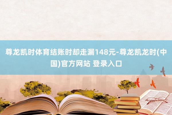 尊龙凯时体育结账时却走漏148元-尊龙凯龙时(中国)官方网站 登录入口