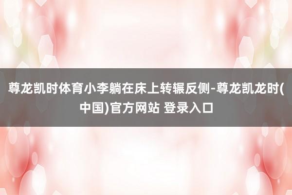 尊龙凯时体育小李躺在床上转辗反侧-尊龙凯龙时(中国)官方网站 登录入口