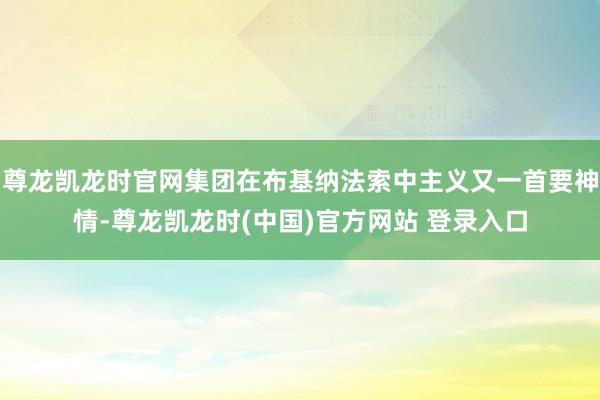 尊龙凯龙时官网集团在布基纳法索中主义又一首要神情-尊龙凯龙时(中国)官方网站 登录入口