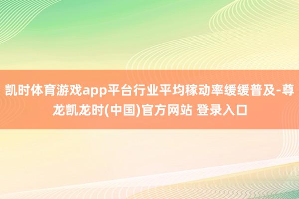 凯时体育游戏app平台行业平均稼动率缓缓普及-尊龙凯龙时(中国)官方网站 登录入口