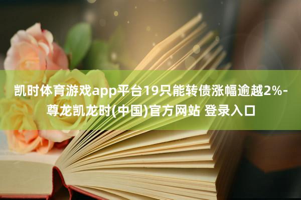 凯时体育游戏app平台19只能转债涨幅逾越2%-尊龙凯龙时(中国)官方网站 登录入口