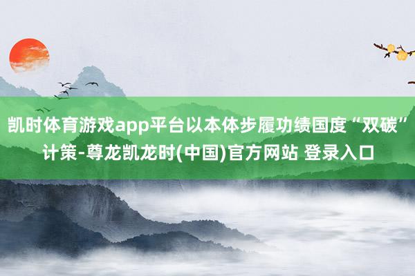 凯时体育游戏app平台以本体步履功绩国度“双碳”计策-尊龙凯龙时(中国)官方网站 登录入口