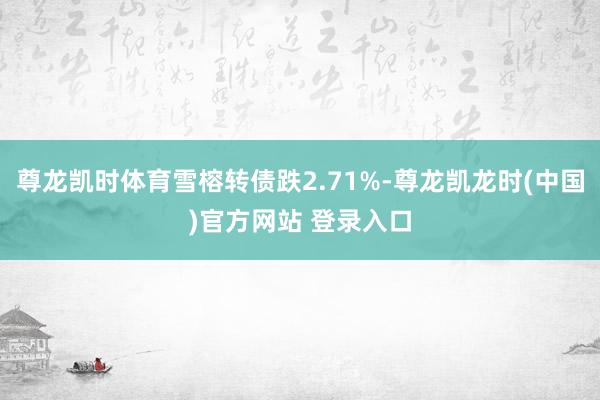 尊龙凯时体育雪榕转债跌2.71%-尊龙凯龙时(中国)官方网站 登录入口