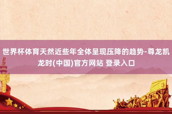 世界杯体育天然近些年全体呈现压降的趋势-尊龙凯龙时(中国)官方网站 登录入口
