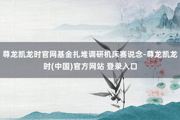 尊龙凯龙时官网基金扎堆调研机床赛说念-尊龙凯龙时(中国)官方网站 登录入口