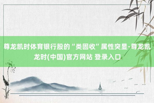 尊龙凯时体育银行股的“类固收”属性突显-尊龙凯龙时(中国)官方网站 登录入口
