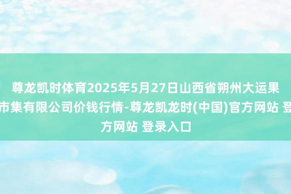 尊龙凯时体育2025年5月27日山西省朔州大运果菜批发市集有限公司价钱行情-尊龙凯龙时(中国)官方网站 登录入口