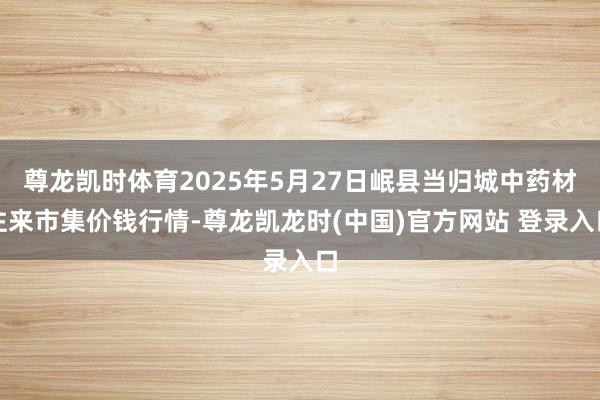 尊龙凯时体育2025年5月27日岷县当归城中药材往来市集价钱行情-尊龙凯龙时(中国)官方网站 登录入口