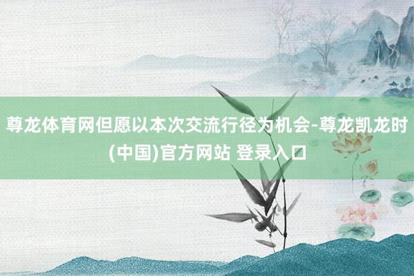 尊龙体育网但愿以本次交流行径为机会-尊龙凯龙时(中国)官方网站 登录入口