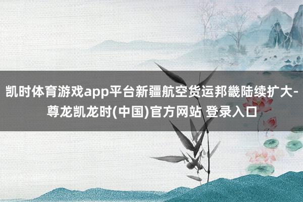 凯时体育游戏app平台新疆航空货运邦畿陆续扩大-尊龙凯龙时(中国)官方网站 登录入口