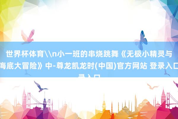 世界杯体育\n小一班的串烧跳舞《无极小精灵与海底大冒险》中-尊龙凯龙时(中国)官方网站 登录入口