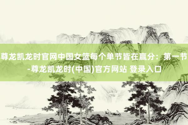 尊龙凯龙时官网中国女篮每个单节皆在赢分：第一节-尊龙凯龙时(中国)官方网站 登录入口
