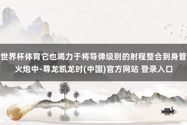 世界杯体育它也竭力于将导弹级别的射程整合到身管火炮中-尊龙凯龙时(中国)官方网站 登录入口