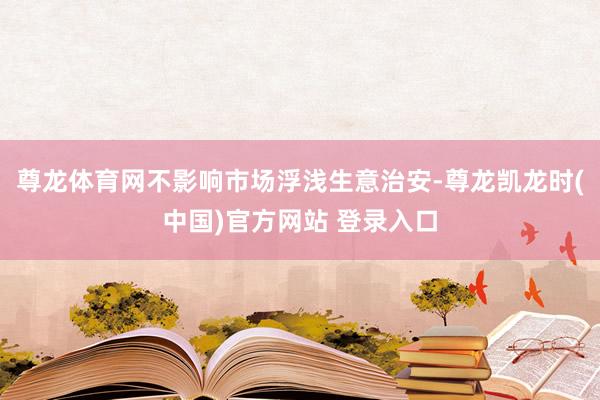 尊龙体育网不影响市场浮浅生意治安-尊龙凯龙时(中国)官方网站 登录入口