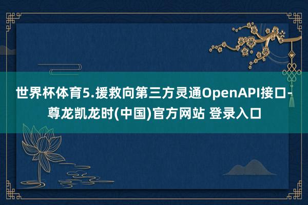 世界杯体育5.援救向第三方灵通OpenAPI接口-尊龙凯龙时(中国)官方网站 登录入口
