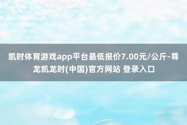 凯时体育游戏app平台最低报价7.00元/公斤-尊龙凯龙时(中国)官方网站 登录入口