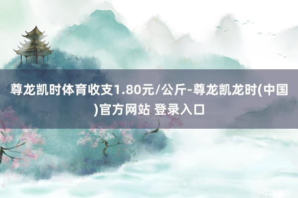 尊龙凯时体育收支1.80元/公斤-尊龙凯龙时(中国)官方网站 登录入口
