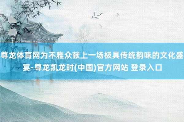 尊龙体育网为不雅众献上一场极具传统韵味的文化盛宴-尊龙凯龙时(中国)官方网站 登录入口
