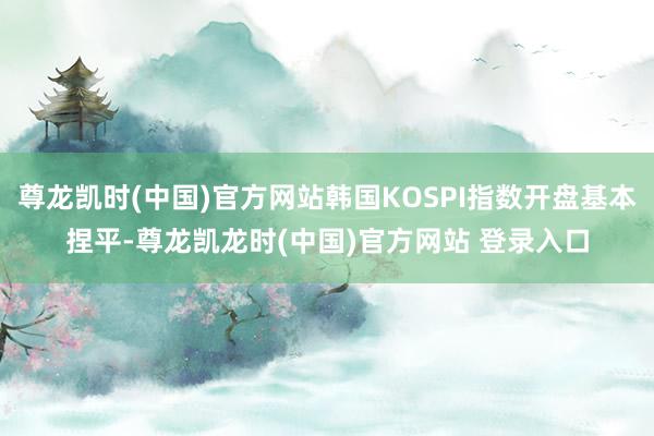 尊龙凯时(中国)官方网站韩国KOSPI指数开盘基本捏平-尊龙凯龙时(中国)官方网站 登录入口