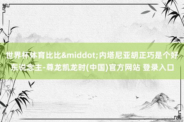 世界杯体育比比&middot;内塔尼亚胡正巧是个好东说念主-尊龙凯龙时(中国)官方网站 登录入口