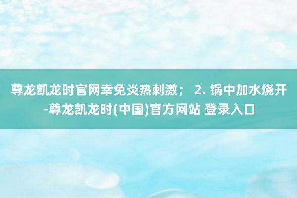 尊龙凯龙时官网幸免炎热刺激； 2. 锅中加水烧开-尊龙凯龙时(中国)官方网站 登录入口