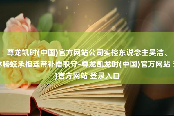 尊龙凯时(中国)官方网站公司实控东说念主吴洁、董事长林腾蛟承担连带补偿职守-尊龙凯龙时(中国)官方网站 登录入口
