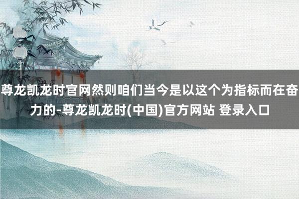 尊龙凯龙时官网然则咱们当今是以这个为指标而在奋力的-尊龙凯龙时(中国)官方网站 登录入口