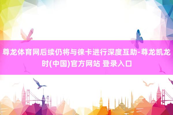 尊龙体育网后续仍将与徕卡进行深度互助-尊龙凯龙时(中国)官方网站 登录入口
