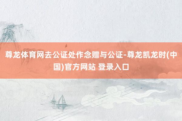 尊龙体育网去公证处作念赠与公证-尊龙凯龙时(中国)官方网站 登录入口
