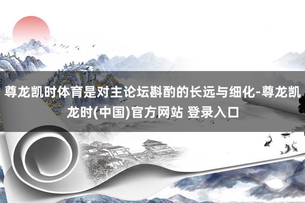 尊龙凯时体育是对主论坛斟酌的长远与细化-尊龙凯龙时(中国)官方网站 登录入口