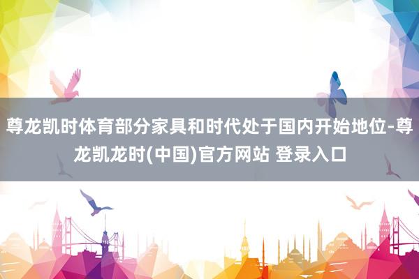 尊龙凯时体育部分家具和时代处于国内开始地位-尊龙凯龙时(中国)官方网站 登录入口