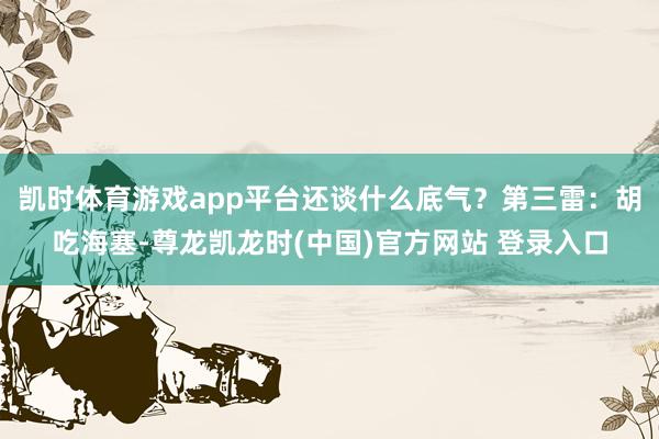 凯时体育游戏app平台还谈什么底气？第三雷：胡吃海塞-尊龙凯龙时(中国)官方网站 登录入口