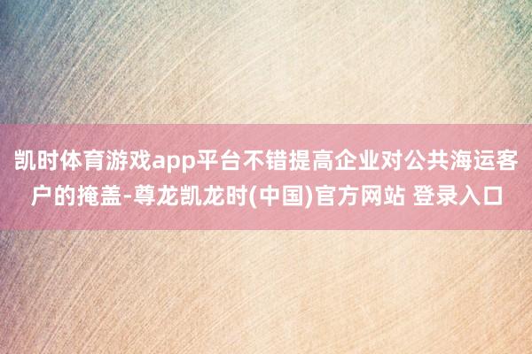 凯时体育游戏app平台不错提高企业对公共海运客户的掩盖-尊龙凯龙时(中国)官方网站 登录入口
