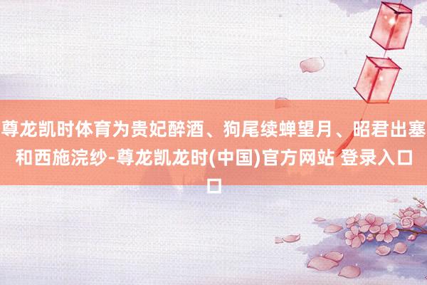 尊龙凯时体育为贵妃醉酒、狗尾续蝉望月、昭君出塞和西施浣纱-尊龙凯龙时(中国)官方网站 登录入口